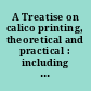 A Treatise on calico printing, theoretical and practical : including the latest philosophical discoveries, any way applicable : accompanied with suggestions relative to various manufactures ..