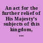 An act for the further relief of His Majesty's subjects of this kingdom, prosessing the popish religion