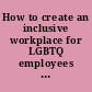How to create an inclusive workplace for LGBTQ employees  /