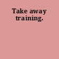 Take away training.