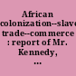 African colonization--slave trade--commerce : report of Mr. Kennedy, of Maryland, from the Committee on Commerce of the House of Representatives of the United States, on the memorial of the Friends of African Colonization, assembled in convention in the city of Washington, May, 1842 : to which is appended, a collection of the most interesting papers on the subject of African colonization, and the commerce, etc., of western Africa, together with all the diplomatic correspondence between the United States and Great Britain, on the subject of the African slave trade.