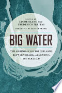 Big water : the making of the borderlands between Brazil, Argentina, and Paraguay /