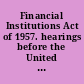 Financial Institutions Act of 1957. hearings before the United States House Committee on Banking and Currency, Eighty-Fifth Congress, second session, on Jan. 14-17, 21-24, 29-31, Feb. 4-7, 1958.