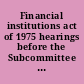 Financial institutions act of 1975 hearings before the Subcommittee on Financial Institutions of the Committee on Banking, Housing and Urban Affairs, United States Senate, Ninety-fourth Congress, first session, on S. 1267 ... S. 1475 ... S. 1540 ..