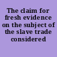 The claim for fresh evidence on the subject of the slave trade considered