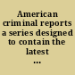 American criminal reports a series designed to contain the latest and most important criminal cases determined in the federal and state courts in the United States, as well as selected cases, important to American lawyers, from the English, Irish, Scotch and Canadian law reports, with notes and references /