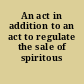 An act in addition to an act to regulate the sale of spiritous liquors