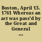 Boston, April 13. 1761 Whereas an act was pass'd by the Great and General Court of this province in January 1761, for enquiring into the rateable estate of said province ; the assessors of the town of Boston, in conformity to the said act, --do hereby notify the inhabitants of said town, that they bring in true and perfect lists ..