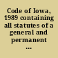 Code of Iowa, 1989 containing all statutes of a general and permanent nature, including the acts of a permanent nature of the Seventy-second General Assembly, 1987, 1988.