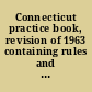 Connecticut practice book, revision of 1963 containing rules and forms for all State courts: Supreme Court of Errors, Superior Court, Court of Common Pleas, Circuit Court; with annotations to Connecticut reports and Connecticut supplement, canons of professional and judicial ethics.