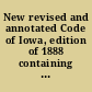 New revised and annotated Code of Iowa, edition of 1888 containing all the general statutes of Iowa to July 4, 1888, being the Iowa Code of 1873 as amended by subsequent laws, and including all the other general statuted now in force. Copiously annotated from the decisions of the Supreme Court, down to and including those of the May term, 1888 ; with an appendix containing the organic laws of Michigan, Wisconsin and Iowa ; the constitution of the United States, constitution of Iowa, naturalization laws, ordinance of 1787, Declaration of Independence, and the revised rules of the Supreme Court, etc. /