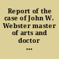 Report of the case of John W. Webster master of arts and doctor of medicine of Harvard University, member of the Massachusetts Medical Society, of the American Academy of Arts and Sciences, of the London Geological Society, and of the St. Petersburgh Mineralogical Society, and Erving professor of chemistry and mineralogy in Harvard University, indicted for the murder of George Parkman, master of arts of Harvard University, doctor of medicine of the university of Aberdeen and member of the Massachusetts Medical Society : before the Supreme Judicial Court of Massachusetts : including the hearing on the petition for a writ of error, the prisoner's confessional statements and application for a commutation of sentence, and an appendix containing several interesting matters never before published /