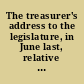 The treasurer's address to the legislature, in June last, relative to public accounts with an account of the proceedings of the legislature and auditors respecting the same : together with an address to the respective collectors of state taxes, and some miscellaneous remarks. The whole of which is exhibited for the information and consideration of the inhabitants of the state of Vermont. /