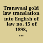 Transvaal gold law translation into English of law no. 15 of 1898, together with reports of cases decided under the law, and the registration of mining rights proclamation no. 35 of 1902, as amended by ordinance no. 6 of 1902 and ordinance no. 6 of 1903 : and the mines, works and machinery regulations ordinance no. 54 of 1903, with separate indexes /