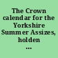 The Crown calendar for the Yorkshire Summer Assizes, holden at the Castle of York, in and for the county of York, on Saturday the 9th day of July, in the second year of the reign of our Sovereign Lord, William the Fourth, by the grace of God, of the United Kingdom of Great Britain and Ireland, King, defender of the faith : and in the year of our Lord 1831 : before the Honorable Sir John Vaughan, knight, one of the barons of His Majesty's Court of Exchequer, and the Honorable Sir James Parke, knight, one of His Majesty's Justices assigned to hold Pleas before the King himself /