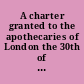 A charter granted to the apothecaries of London the 30th of May, 13 Jac. I translated and printed for the better information of the said apothecaries in their duty to the city of London, the Colledg of Physicians and their own society.