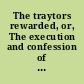 The traytors rewarded, or, The execution and confession of Edward Fitz Harris and Oliver Plunket, two notorious traytors, who were drawn to Tyburn on sledges, and there executed on the first of this instant July, 1681 for contriving, and trayterously carrying on the late hellish plot, by not only devising to destroy the life of his Majesty, but to deliver up these kingdoms to a forreign power, &c