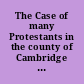 The Case of many Protestants in the county of Cambridge humbly tendred to the consideration of the present Parliament