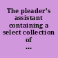 The pleader's assistant containing a select collection of precedents of modern pleadings in the courts of King's Bench and Common Pleas, &c. : viz., declarations, avowries, pleas, replications, rejoinders, demurrers, &c., in a variety of actions : including the most usual as well as more special matters with forms of writs in several cases : interspersed with cursory observations and instructions : the whole drawn and settled by the most eminent counsel of their time, viz. Serjeant Agar, Bootle, Belfield, Sir W. Chapple, Serjeant Draper, Sir J. Darnell, Serjeant Eyre, Hawkins, Hussey, Mr. Hardcastle, Mr. L. Robinson, Sir M. Wright, the late Mr. Warren, and others.
