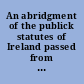 An abridgment of the publick statutes of Ireland passed from the seventh year of the reign of his present Majesty, our most gracious sovereign Lord George the Third, to the twentieth year inclusive /