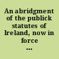 An abridgment of the publick statutes of Ireland, now in force and of general use: and also of such English and British statutes as relate to and bind Ireland, from Magna Charta to the 21st and 22nd years of the reign of His present majesty King George the third inclusive.