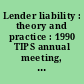Lender liability : theory and practice : 1990 TIPS annual meeting, Chicago Marriott, Chicago, Illinois, Tuesday, August 7, 1990 /
