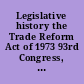 Legislative history the Trade Reform Act of 1973 93rd Congress, 1st session /