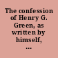 The confession of Henry G. Green, as written by himself, in a letter to a friend before he disclosed his guilt to the Rev'd Messrs. Van Kleek and Baldwin : in which he is not packed off to heaven, directed to St. Peter, and Labelled "all right" : to which is added his trial and sentence, and the letter of his mother, being a literal and exact copy without alteration.