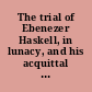 The trial of Ebenezer Haskell, in lunacy, and his acquittal before Judge Brewster, in November, 1868 together with a brief sketch of the mode of treatment of lunatics in different asylums in this country and in England with illustrations : including a copy of Hogarth's celebrated painting of a scene in old Bedlam, in London, 1635.