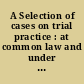 A Selection of cases on trial practice : at common law and under modern statutes /