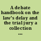 A debate handbook on the law's delay and the trial jury a collection of papers and addresses concerning the origin and development, use and abuse of the trial jury in civil and criminal cases /