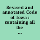 Revised and annotated Code of Iowa : containing all the statutes of the state of Iowa of a general nature in force July 4, 1880, being the Code of 1873, as amended by statutes passed by the Fifteenth, Sixteenth, Seventeenth and Eighteenth General assemblies, and all the general and permanent statutes of those sessions suitably arranged, together with full notes of the decisions of the Supreme court of the state upon the various provisions and subjects of the statute down to and including Vol. LI, Iowa reports. Containing, also, the rules of the Supreme court, and the organic laws of the territory and state. Authorized and made legal evidence by chap. 196, Laws of 1880 /