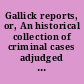 Gallick reports, or, An historical collection of criminal cases adjudged in the Supreme Courts of Judicature in France, a work equally instructive and entertaining in which is comprized, an account of Arnold du Tilh, an impostor, who deceived a man's wife and relations and puzzled for a long time, the Parliament of France, the history of a young lady, whose eloquence saved the life of her lover, a narration of the stealing away a lady of quality's son by her husband's relations in order to secure the estate, memoirs of the famous Madam de Brinvilliers, who poisoned her father and two brothers and attempted the life of her sister, &c., the misfortunes of the Sieur d Anglade, condemned (tho' innocent) to the Gallies and who died before his innocence was discovered, the intrigues of Cardinal Richlieu, for the destruction of Urban Grandier, a priest whom he caused to be burnt for sorcery, the case of Madam Tiquet, beheaded in the late reign, for attempting the life of her husband : to which is prefixed a copious preface in relation to the laws and constitution of France.