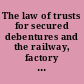 The law of trusts for secured debentures and the railway, factory and mining mortgage laws