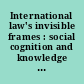 International law's invisible frames : social cognition and knowledge production in international legal processes /