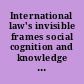 International law's invisible frames social cognition and knowledge production in international legal processes /
