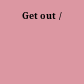 Get out /