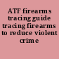 ATF firearms tracing guide tracing firearms to reduce violent crime /