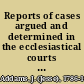 Reports of cases argued and determined in the ecclesiastical courts at Doctors' Commons and in the High Court of Delegates