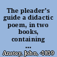 The pleader's guide a didactic poem, in two books, containing the conduct of a suit at law, with the arguments of Counsellor Bother'um, and Counsellor Bore'um, in an action betwixt John-a-Gull, and John-a-Gudgeon, for assault and battery, at a late contested election /
