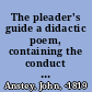 The pleader's guide a didactic poem, containing the conduct of a suit at law, with the arguments of Counsellor Bother'um, and Counsellor Bore'um, in an action betwixt John-a-Gull, and John-a-Gudgeon, for assault and battery /