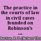 The practice in the courts of law in civil cases founded on Robinson's practice (published in 1832) /