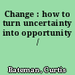 Change : how to turn uncertainty into opportunity /