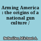 Arming America : the origins of a national gun culture /