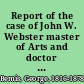 Report of the case of John W. Webster master of Arts and doctor of Medicine of Harvard University, member of the Massachusetts Medical Society, of the American Academy of Arts and Sciences, of the London Geological Society, and of the St. Petersburg Mineralogical Society, and Erving professor of Chemistery and Mineralogy in Harvard University, indicted for the murder of George Parkman, master of Arts of Harvard University, doctor of Medicine of the University of Aberdeen, and member of the Massachusetts Medical Society, before the Supreme Judicial Court of Massachusetts : including the hearing on the petition for a writ of error, the prisoner's confessional statements and application for a commutation of sentence : and an appendix containing several interesting matters never before published / by George Bemis.