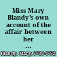 Miss Mary Blandy's own account of the affair between her and Mr. Cranstoun, from the commencement of their acquaintance, in the year 1746, to the death of her father, in August, 1751 With all the circumstances leading to that unhappy event. To which is added, an appendix, containing copies of some original letters now in possession of the editor. Together with an exact relation of her behaviour, while under sentence; and a copy of the declaration signed by herself, in the presence of two clergymen, two days before her execution. Published at her dying request.