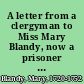 A letter from a clergyman to Miss Mary Blandy, now a prisoner in Oxford Castle, with her answer thereto as also Miss Blandy's own narrative of the crime for which she is condemn'd to die : the original copy of this letter in Miss Blandy's own hand writing for the satisfaction of the public is left with the publisher.
