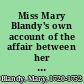 Miss Mary Blandy's own account of the affair between her and Mr. Cranstoun, from the commencement of their acquaintance in the year 1746 to the death of her father in August 1751 with all the circumstances leading to that unhappy event : to which is added an appendix containing copies of some original letters now in possession of the editor, together with an exact relation of her behaviour, whilst under sentence and a copy of the declaration signed by herself, in the presence of two clergymen two days before her execution /