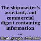 The shipmaster's assistant, and commercial digest containing information useful to merchants, owners, and masters of ships, in the following subjects: masters, mates, seamen, owners, ships, navigation laws, fisheries, revenue cutters, custorn-bouse laws, importations, clearing and entering vessels, drawbacks, freight, insurance, average, salvage, bottomry and respondentia, factors, bills of exchange, exchange, currencies, weights, measures, wreck laws, quarantine laws, passenger laws, pilot laws, harbor regulations, marine offenses, slave trade, navy, pensions, consuls, commercial regulations of foreign nations, tariff of United States, rigging, sea terms, warehousing, collisions /