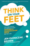 Think on your feet : tips and tricks to improve your impromptu communication skills on the job /